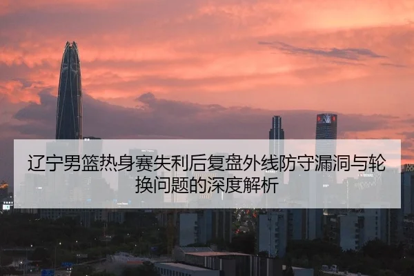 辽宁男篮热身赛失利后复盘外线防守漏洞与轮换问题的深度解析