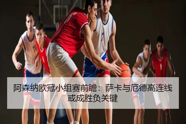 阿森纳欧冠小组赛前瞻：萨卡与厄德高连线或成胜负关键