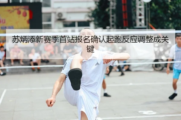 苏炳添新赛季首站报名确认起跑反应调整成关键