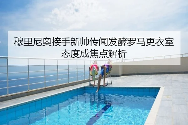 穆里尼奥接手新帅传闻发酵罗马更衣室态度成焦点解析